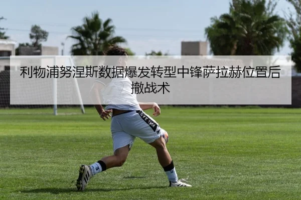 利物浦努涅斯数据爆发转型中锋萨拉赫位置后撤战术